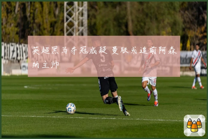 英超黑马夺冠成疑 曼联或追前阿森纳主帅