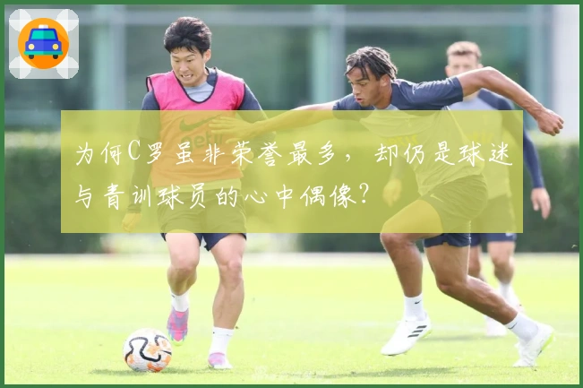 为何C罗虽非荣誉最多，却仍是球迷与青训球员的心中偶像？